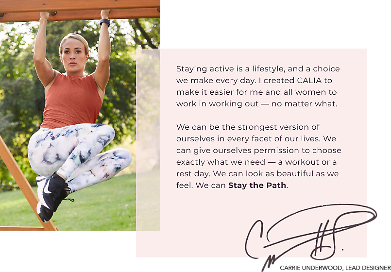 CALIA™ By Carrie Underwood - Staying active is a lifestyle, and a choice we make every day. I created CALIA to make it easier for me and all women to work in working out - no matter what. We can be the strongest version of ourselves in every facet of our lives. WE can give ourselves permission to choose exactly what we need - a workout or a rest day. We can look as beautiful as we feel. We can Stay the Path. Carrie Underwood -Lead Designer.
