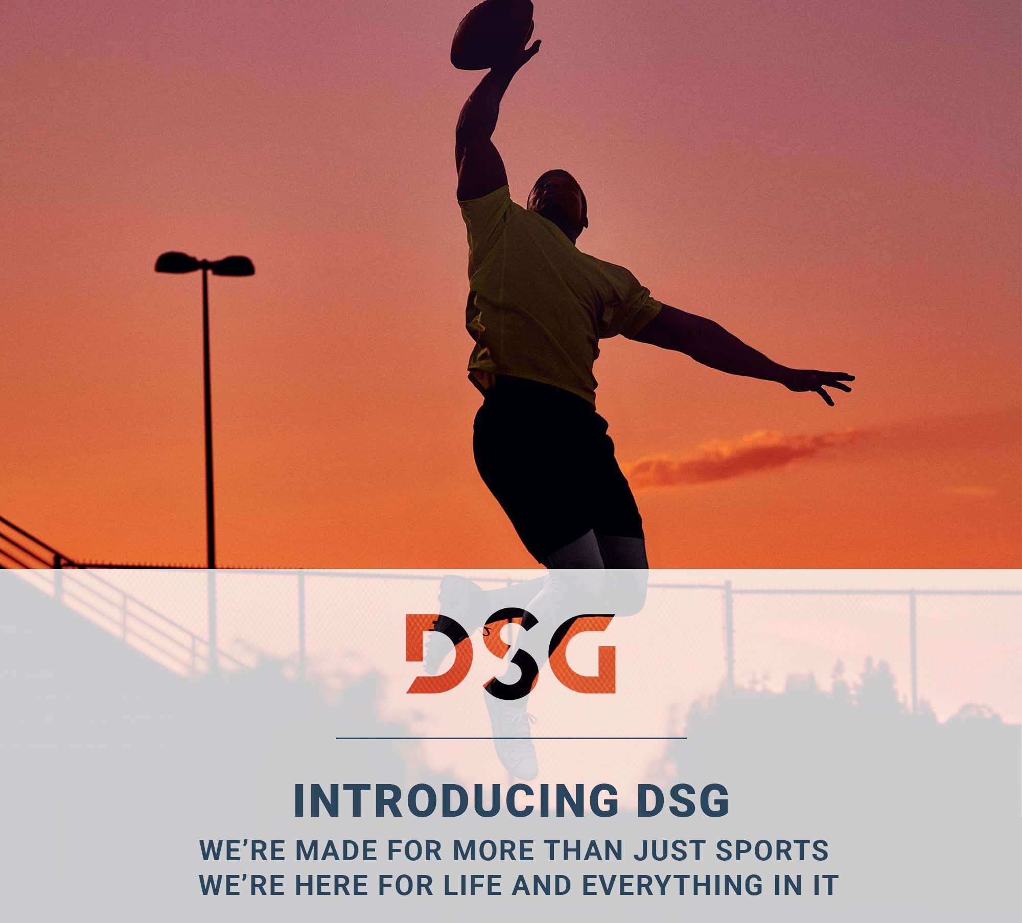 DSG | INTRODUCING DSG WE'RE MADE FOR MORE THAN JUST SPORTS WE'RE MADE FOR LIFE AND EVERYTHING IN IT